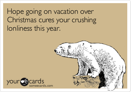 Hope going on vacation over Christmas cures your crushing lonliness this year.