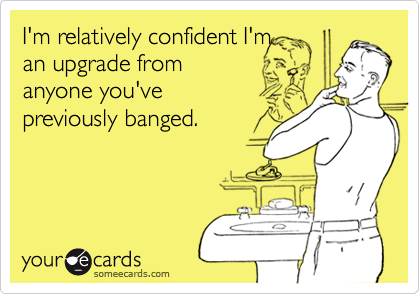I'm relatively confident I'm
an upgrade from
anyone you've
previously banged.