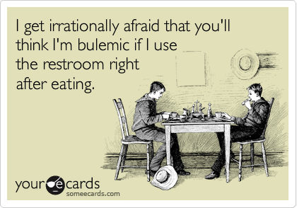 I get irrationally afraid that you'll think I'm bulemic if I use 
the restroom right 
after eating.