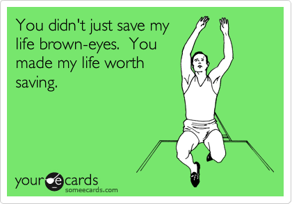 You didn't just save my
life brown-eyes.  You
made my life worth
saving.