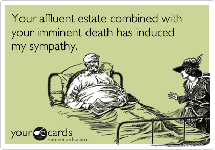 Your affluent estate combined with your imminent death has induced my sympathy.