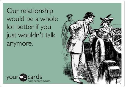 Our relationship
would be a whole 
lot better if you
just wouldn't talk
anymore.