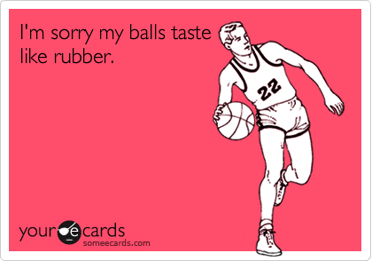 I'm sorry my balls taste
like rubber.