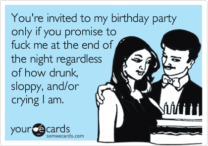 You're invited to my birthday party only if you promise to
fuck me at the end of
the night regardless
of how drunk,
sloppy, and/or
crying I am.