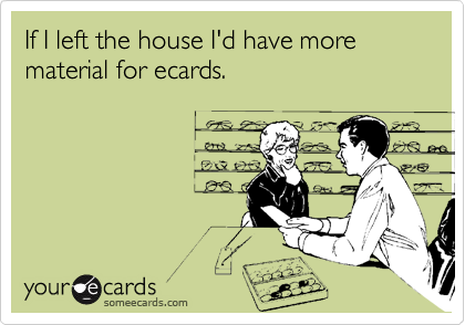 If I left the house I'd have more material for ecards.