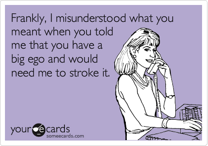 Frankly, I misunderstood what you meant when you told
me that you have a
big ego and would
need me to stroke it.