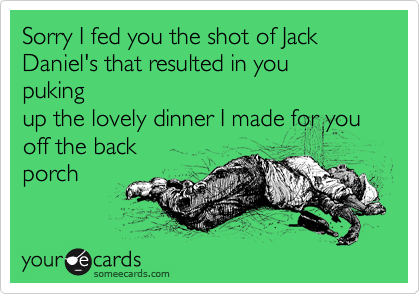 Sorry I fed you the shot of Jack 
Daniel's that resulted in you 
puking 
up the lovely dinner I made for you off the back 
porch