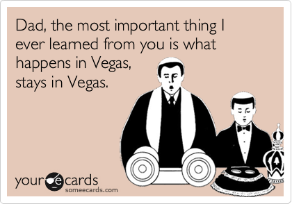 Dad, the most important thing I ever learned from you is what happens in Vegas, 
stays in Vegas.
