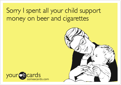 Sorry I spent all your child support money on beer and cigarettes