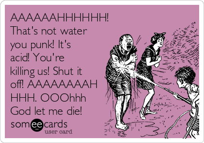 AAAAAAHHHHHH!
That's not water
you punk! It's
acid! You're
killing us! Shut it
off! AAAAAAAAH
HHH. OOOhhh
God let me die!