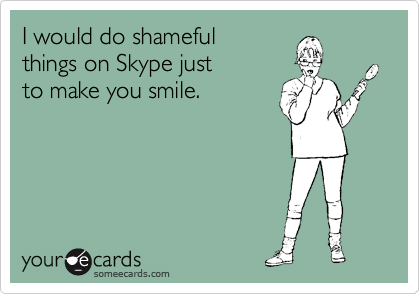 I would do shameful
things on Skype just
to make you smile.