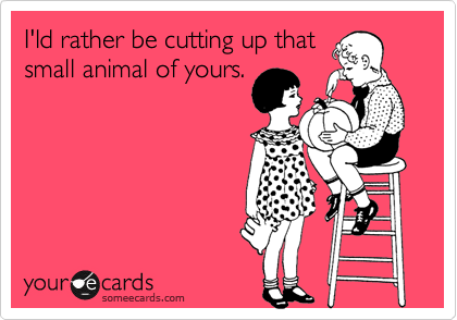 I'ld rather be cutting up that
small animal of yours.