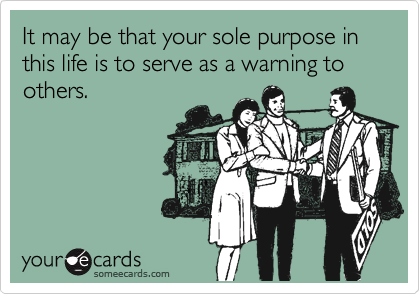 It may be that your sole purpose in this life is to serve as a warning to others.