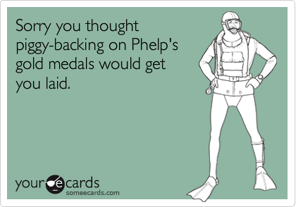 Sorry you thought
piggy-backing on Phelp's
gold medals would get
you laid.