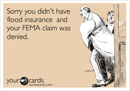 Sorry you didn't have 
flood insurance  and
your FEMA claim was
denied.