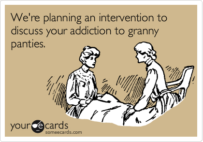 We're planning an intervention to discuss your addiction to granny panties.