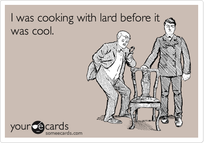 I was cooking with lard before it
was cool.