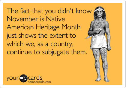The fact that you didn't know
November is Native
American Heritage Month
just shows the extent to
which we, as a country,
continue to subjugate them.