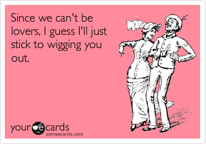Since we can't belovers, I guess I'll juststick to wigging youout.