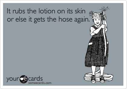 It rubs the lotion on its skin 
or else it gets the hose again. 