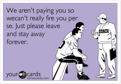 We aren't paying you so wecan't really fire you perse. Just please leaveand stay awayforever.