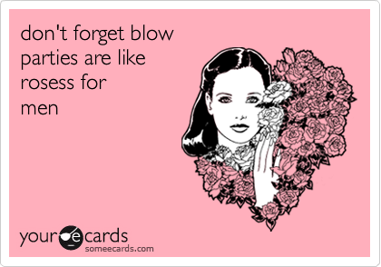 don't forget blowparties are like rosess formen