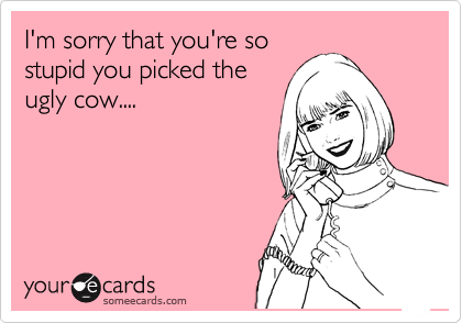 I'm sorry that you're so
stupid you picked the
ugly cow.... 