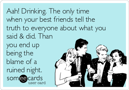 Aah! Drinking. The only time
when your best friends tell the
truth to everyone about what you
said & did. Than
you end up
being the
blame of a
ruined night. 