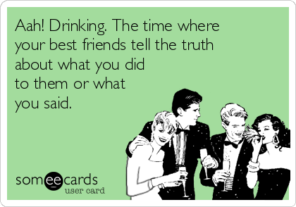Aah! Drinking. The time where
your best friends tell the truth
about what you did
to them or what
you said. 
