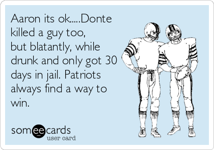 Aaron its ok.....Donte
killed a guy too,
but blatantly, while
drunk and only got 30
days in jail. Patriots 
always find a way to
win.