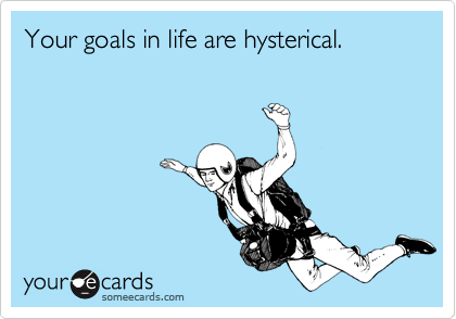 Your goals in life are hysterical. 