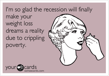 I'm so glad the recession will finally make your
weight loss
dreams a reality
due to crippling
poverty.