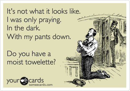 It's not what it looks like.
I was only praying.
In the dark.
With my pants down.

Do you have a
moist towelette?