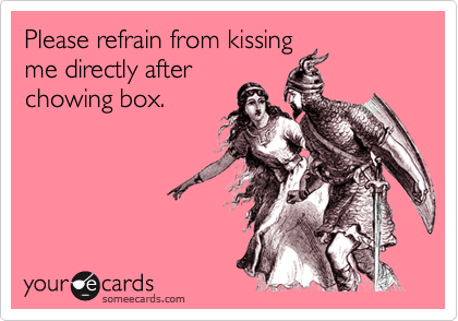 Please refrain from kissingme directly afterchowing box.
