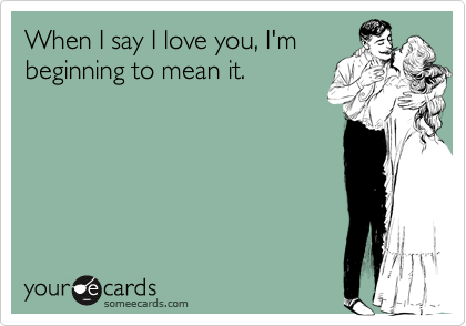 When I say I love you, I'mbeginning to mean it.