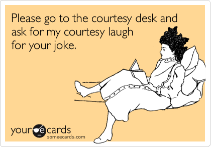 Please go to the courtesy desk and ask for my courtesy laughfor your joke.