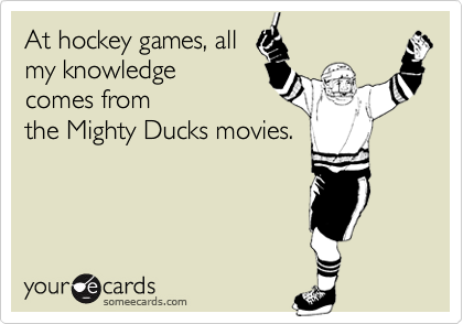 At hockey games, all
my knowledge
comes from
the Mighty Ducks movies.