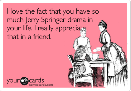 I love the fact that you have so much Jerry Springer drama inyour life. I really appreciatethat in a friend.