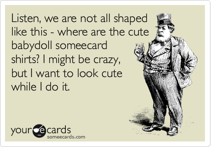 Listen, we are not all shaped
like this - where are the cute
babydoll someecard
shirts? I might be crazy,
but I want to look cute
while I do it.
