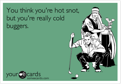 You think you're hot snot,
but you're really cold
buggers.