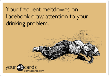 Your frequent meltdowns on Facebook draw attention to your drinking problem. 