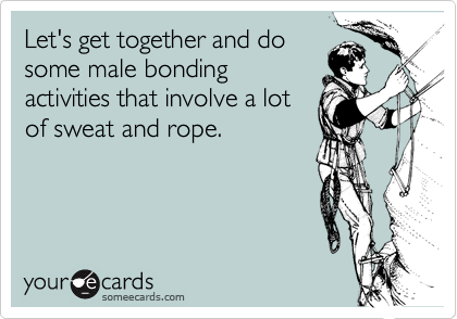 Let's get together and dosome male bondingactivities that involve a lotof sweat and rope.