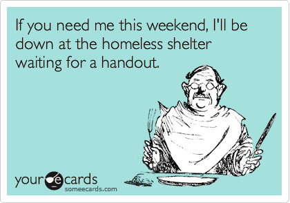 If you need me this weekend, I'll be down at the homeless shelter waiting for a handout.