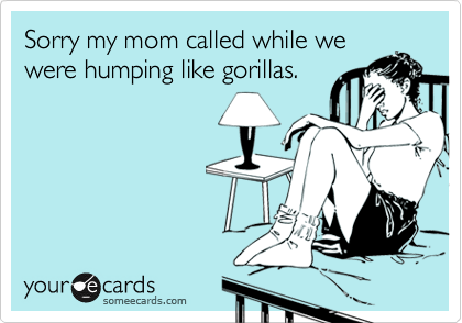 Sorry my mom called while we
were humping like gorillas.