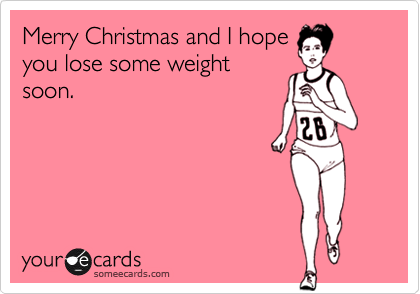 Merry Christmas and I hopeyou lose some weightsoon.