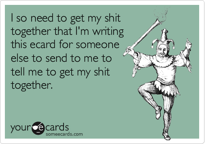 I so need to get my shit
together that I'm writing
this ecard for someone
else to send to me to
tell me to get my shit
together.