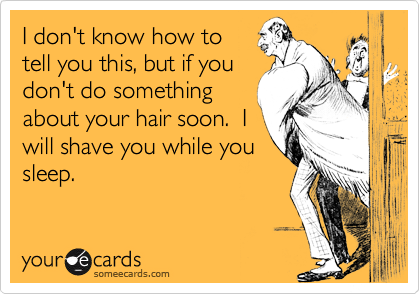 I don't know how to
tell you this, but if you
don't do something
about your hair soon.  I
will shave you while you
sleep.