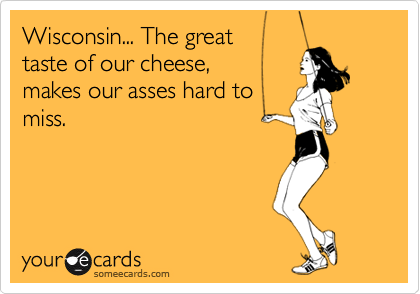 Wisconsin... The great  taste of our cheese,  makes our asses hard tomiss.