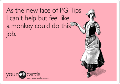 As the new face of PG Tips
I can't help but feel like
a monkey could do this
job.