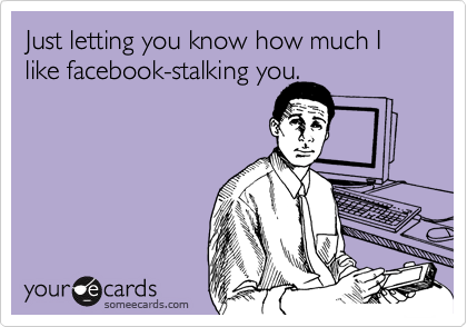 Just letting you know how much I like facebook-stalking you.